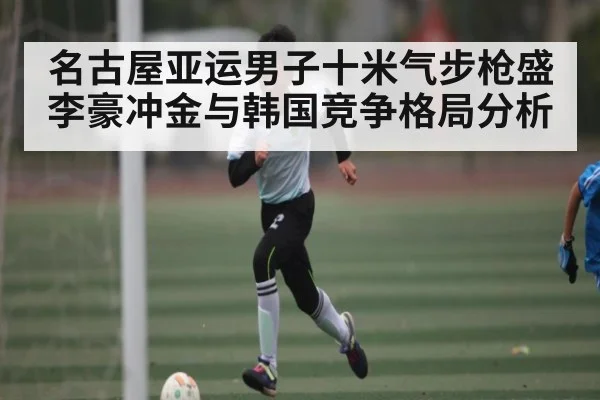名古屋亚运男子十米气步枪盛李豪冲金与韩国竞争格局分析